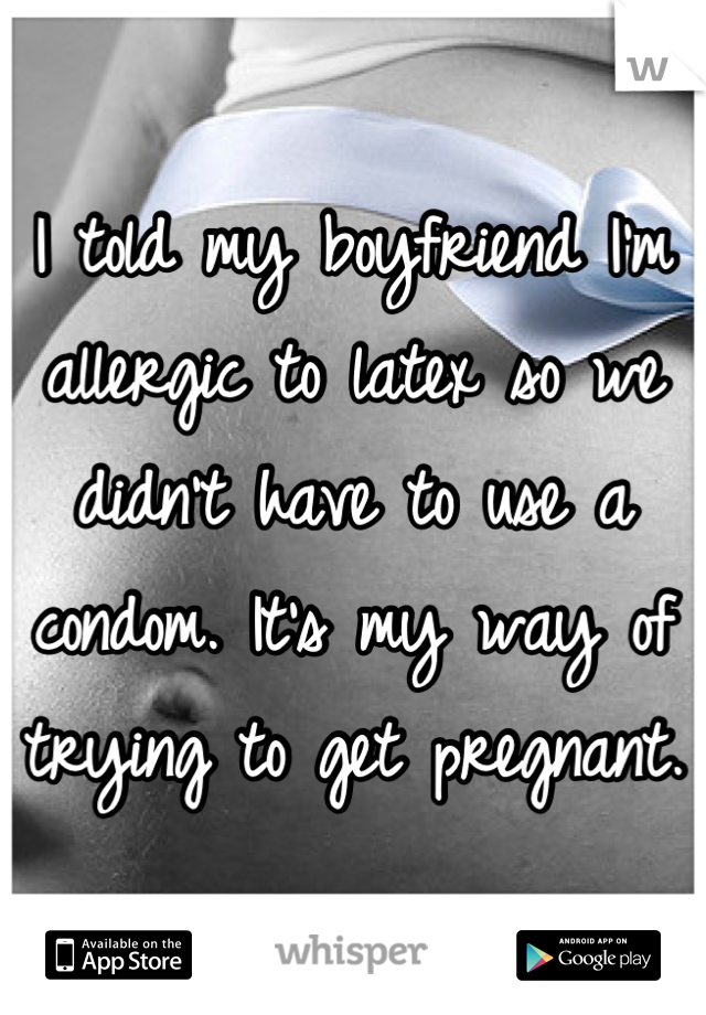I told my boyfriend I'm allergic to latex so we didn't have to use a condom. It's my way of trying to get pregnant. 