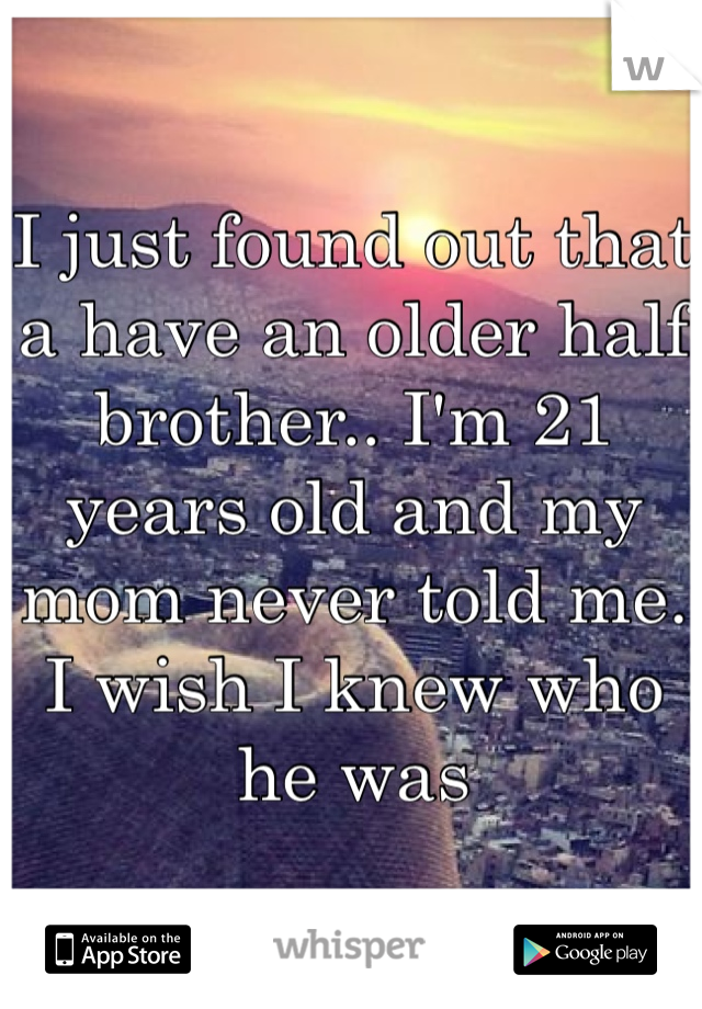 I just found out that a have an older half brother.. I'm 21 years old and my mom never told me. I wish I knew who he was
