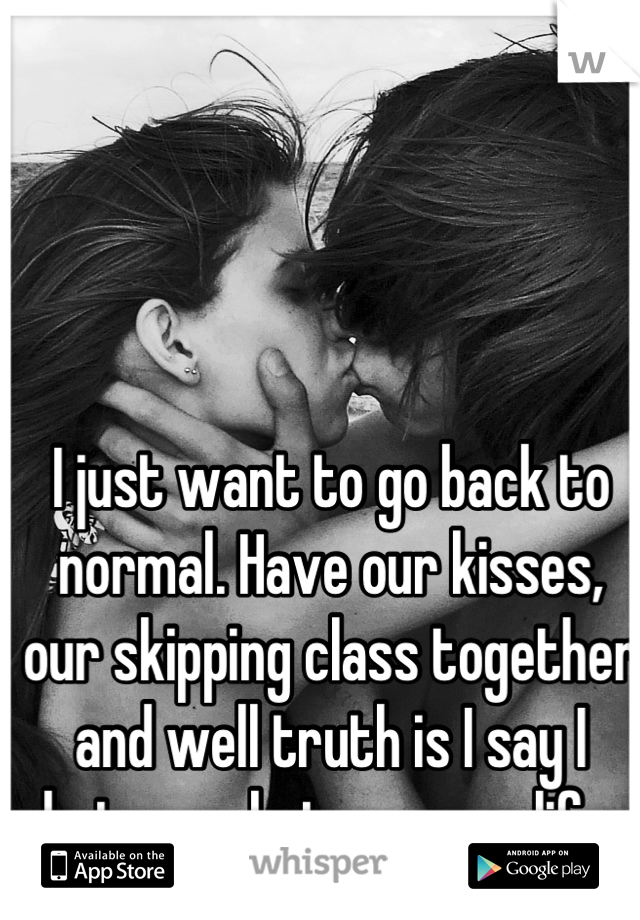 I just want to go back to normal. Have our kisses, our skipping class together and well truth is I say I hate you but your my life.