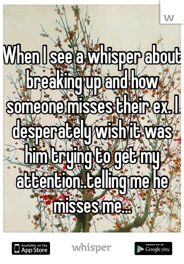 When I see a whisper about breaking up and how someone misses their ex. I desperately wish it was him trying to get my attention..telling me he misses me...