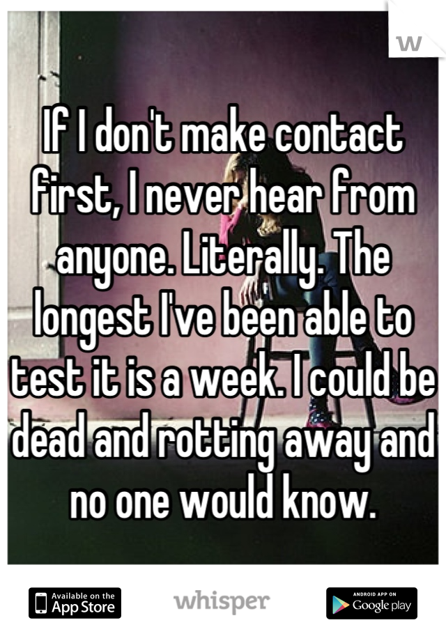 If I don't make contact first, I never hear from anyone. Literally. The longest I've been able to test it is a week. I could be dead and rotting away and no one would know.