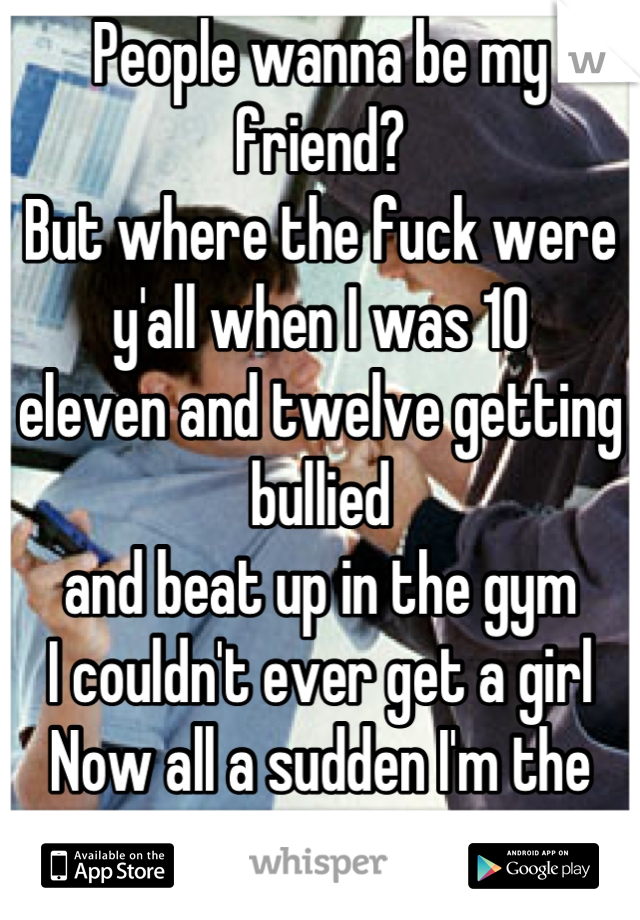 People wanna be my friend?
But where the fuck were y'all when I was 10
eleven and twelve getting bullied
and beat up in the gym
I couldn't ever get a girl
Now all a sudden I'm the man