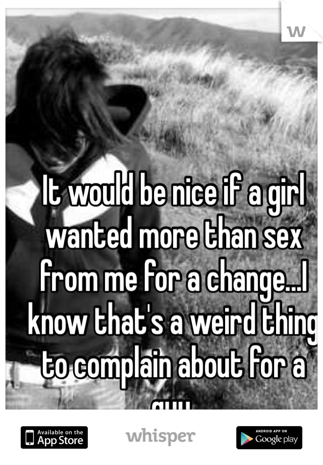 It would be nice if a girl wanted more than sex from me for a change...I know that's a weird thing to complain about for a guy.