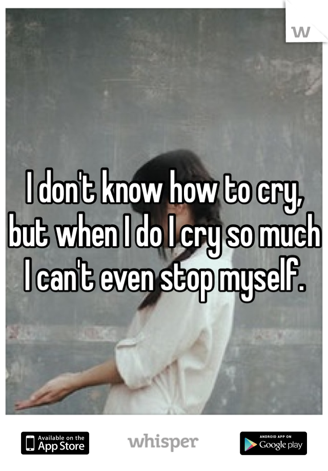 I don't know how to cry, but when I do I cry so much I can't even stop myself.