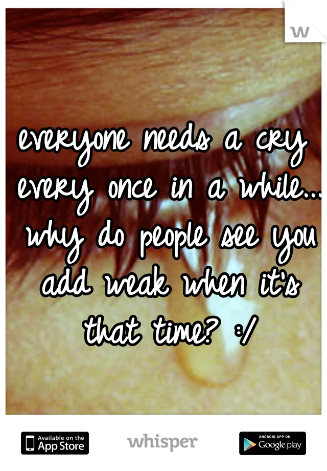 everyone needs a cry every once in a while... why do people see you add weak when it's that time? :/