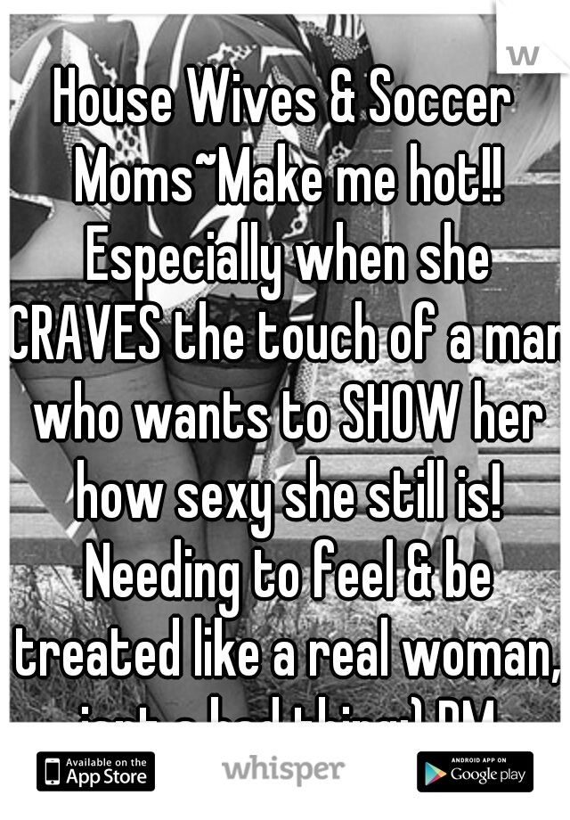 House Wives & Soccer Moms~Make me hot!! Especially when she CRAVES the touch of a man who wants to SHOW her how sexy she still is! Needing to feel & be treated like a real woman, isnt a bad thing;) PM