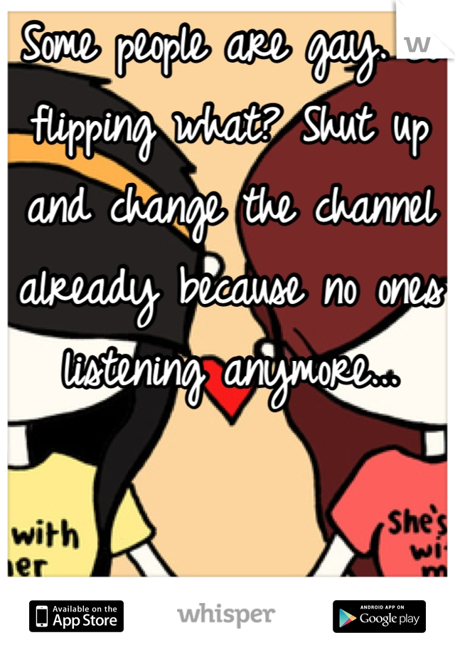 Some people are gay. So flipping what? Shut up and change the channel already because no ones listening anymore...