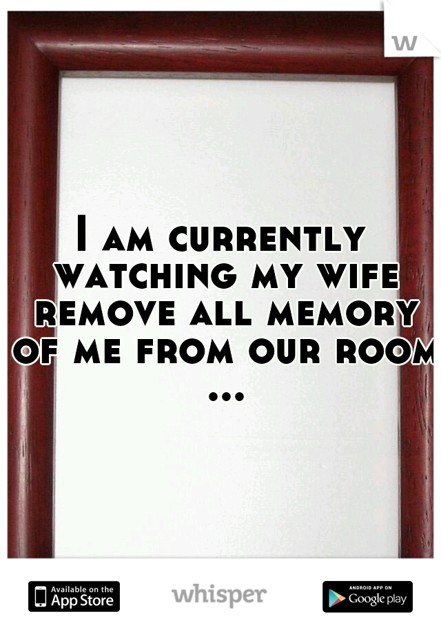 I am currently watching my wife remove all memory of me from our room ...