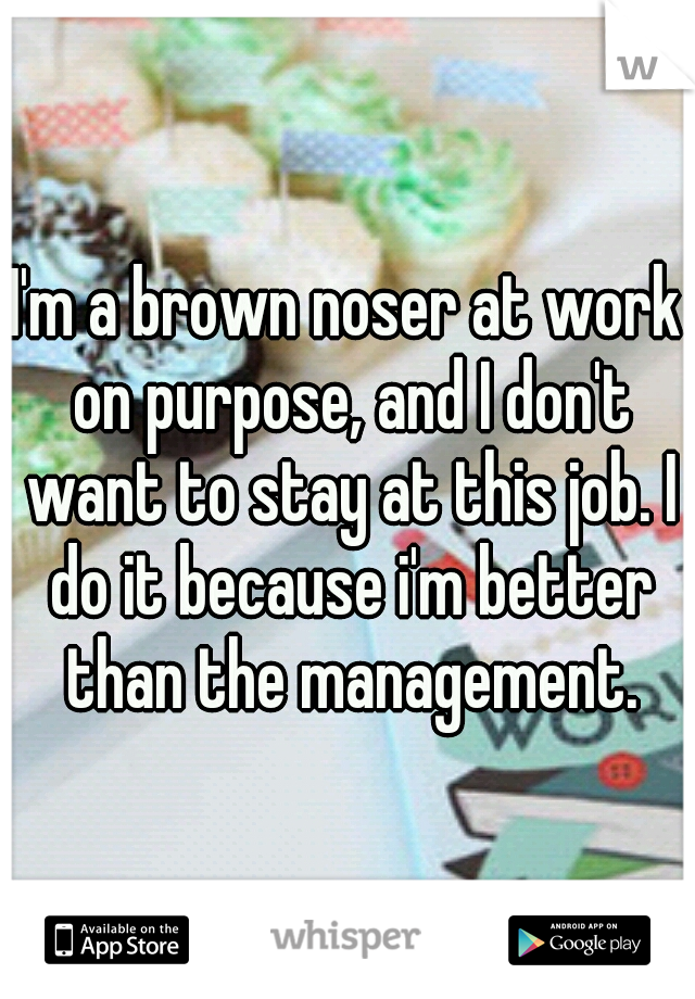 I'm a brown noser at work on purpose, and I don't want to stay at this job. I do it because i'm better than the management.