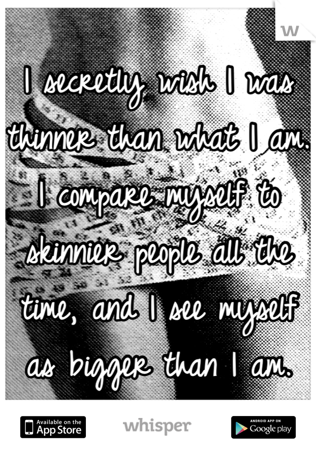 I secretly wish I was thinner than what I am. I compare myself to skinnier people all the time, and I see myself as bigger than I am. 