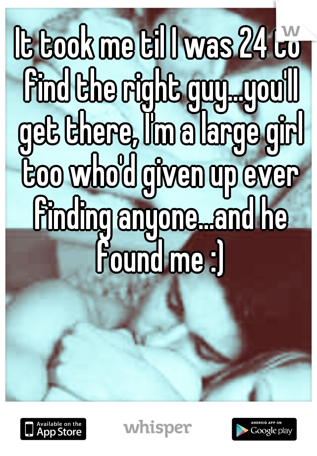 It took me til I was 24 to find the right guy...you'll get there, I'm a large girl too who'd given up ever finding anyone...and he found me :)