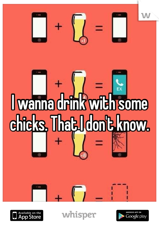 I wanna drink with some chicks. That I don't know.