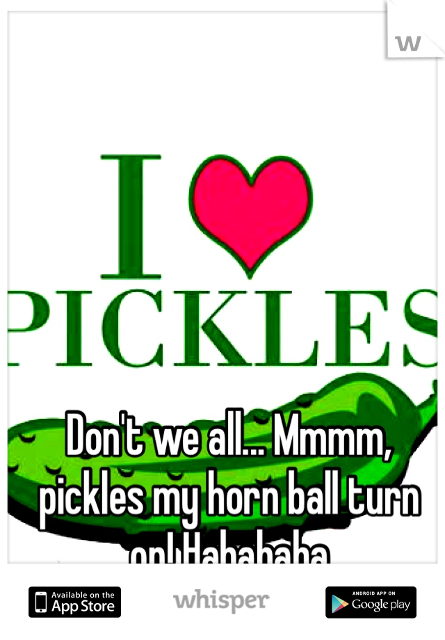 Don't we all... Mmmm, pickles my horn ball turn on! Hahahaha