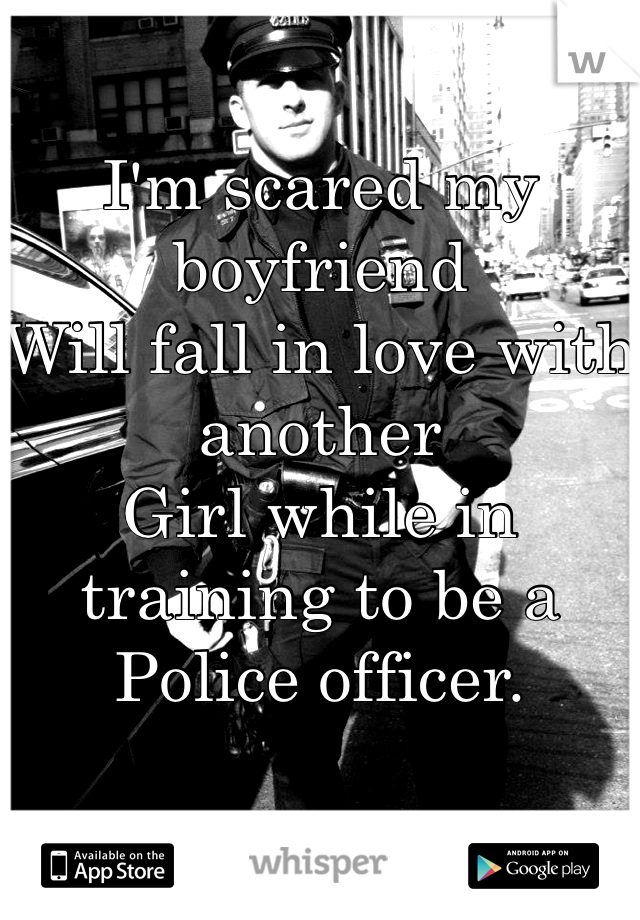 I'm scared my boyfriend 
Will fall in love with another 
Girl while in training to be a 
Police officer.