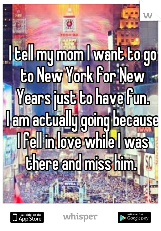 I tell my mom I want to go to New York for New Years just to have fun. 
I am actually going because I fell in love while I was there and miss him. 