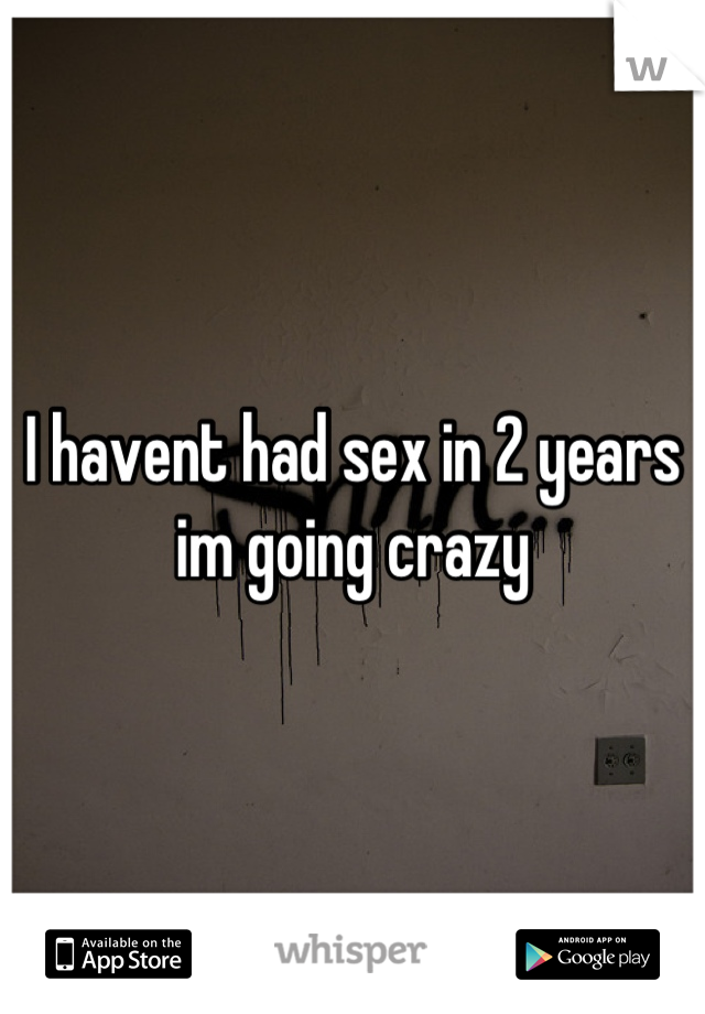 I havent had sex in 2 years im going crazy