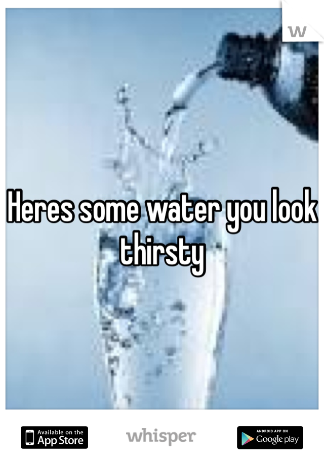 Heres some water you look thirsty