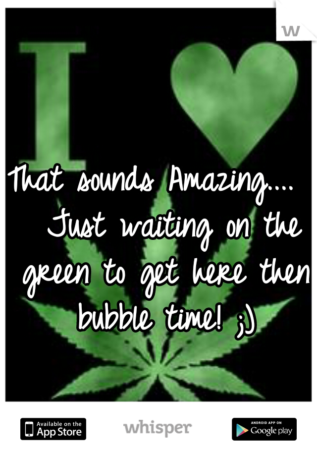 That sounds Amazing....  
Just waiting on the green to get here then bubble time! ;)