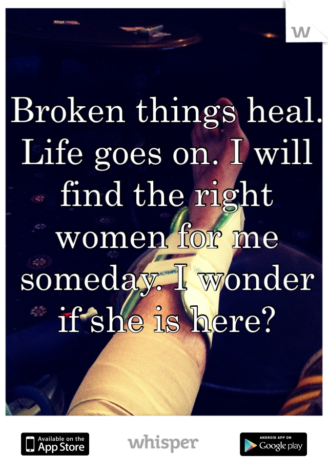 Broken things heal. Life goes on. I will find the right women for me someday. I wonder if she is here?