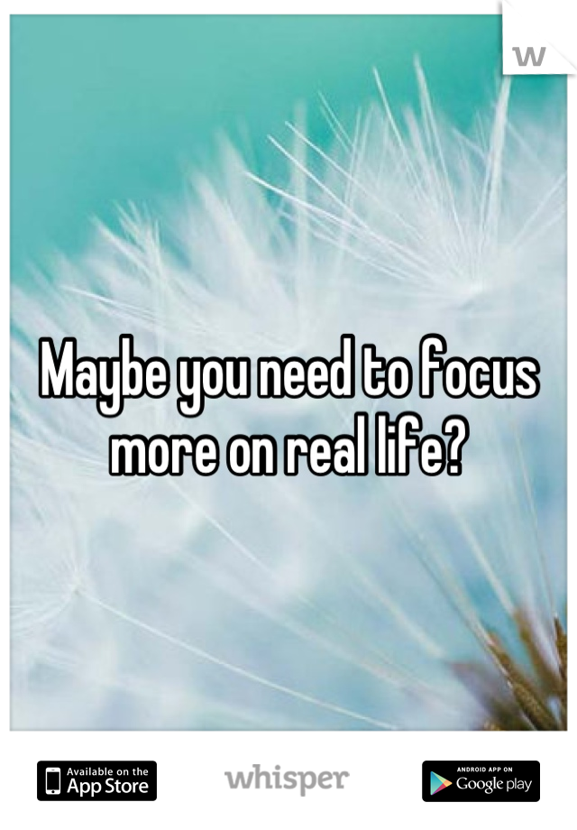 Maybe you need to focus more on real life?