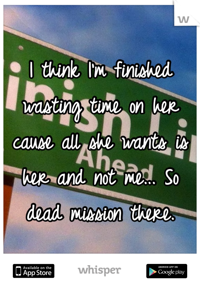 I think I'm finished wasting time on her cause all she wants is her and not me... So dead mission there. 