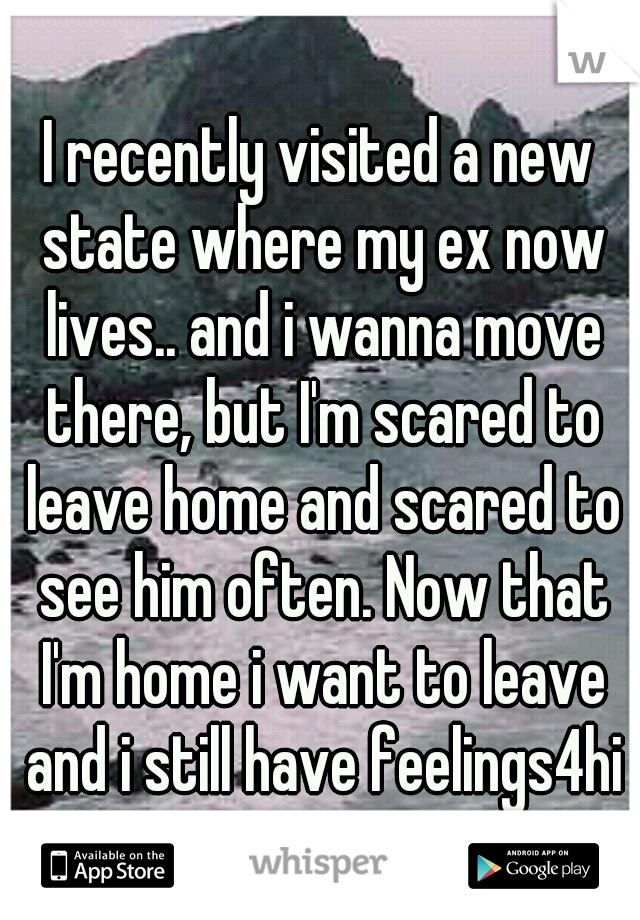 I recently visited a new state where my ex now lives.. and i wanna move there, but I'm scared to leave home and scared to see him often. Now that I'm home i want to leave and i still have feelings4him
