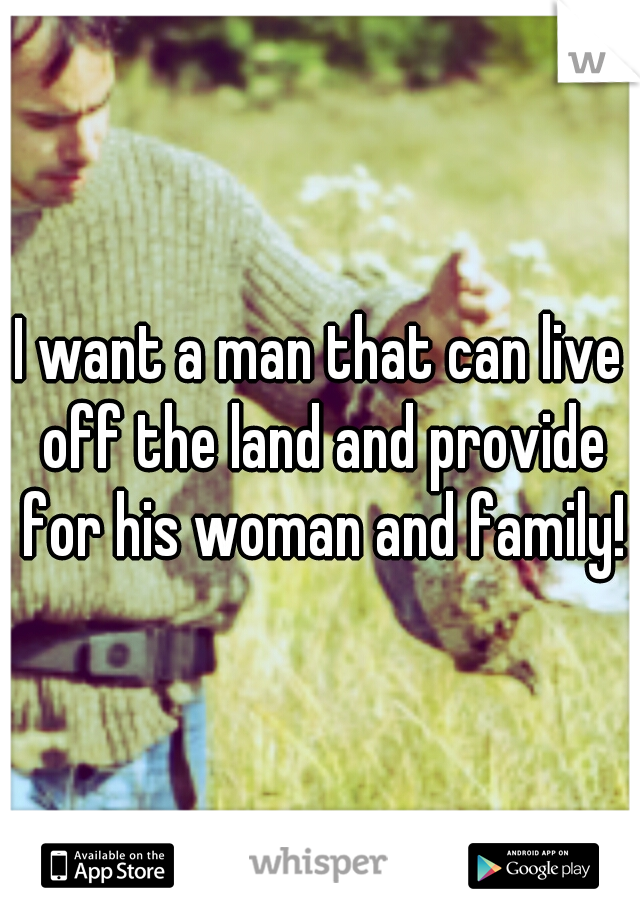 I want a man that can live off the land and provide for his woman and family!