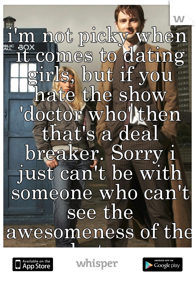 i'm not picky when it comes to dating girls, but if you hate the show 'doctor who' then that's a deal breaker. Sorry i just can't be with someone who can't see the awesomeness of the doctor. 