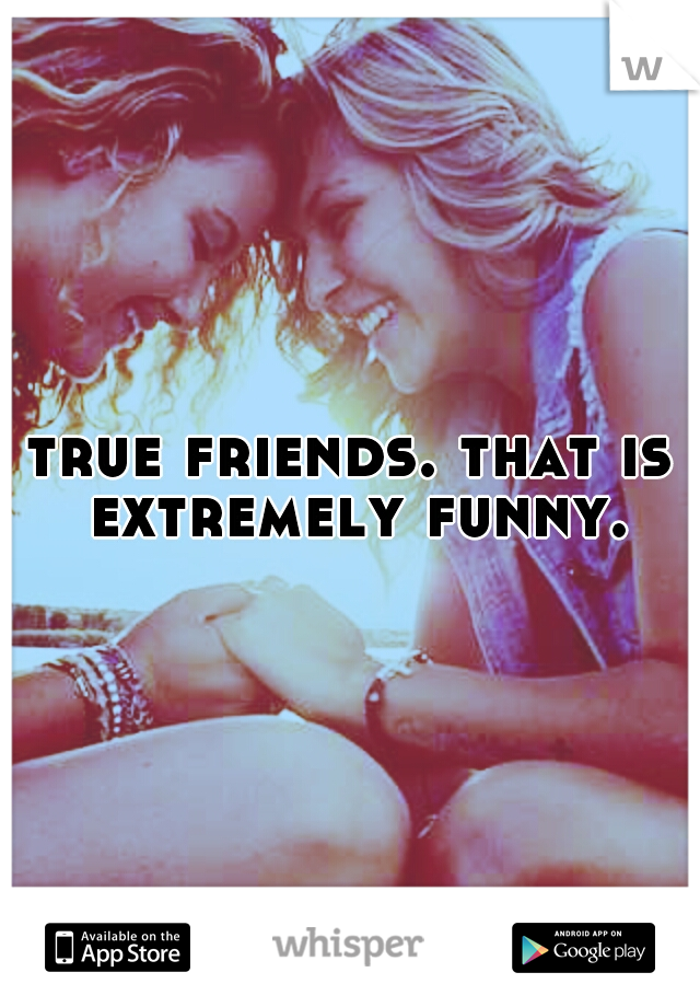 true friends. that is extremely funny.