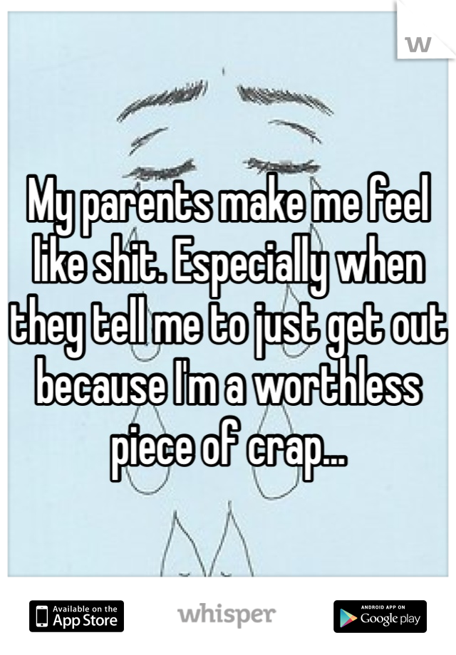 My parents make me feel like shit. Especially when they tell me to just get out because I'm a worthless piece of crap...
