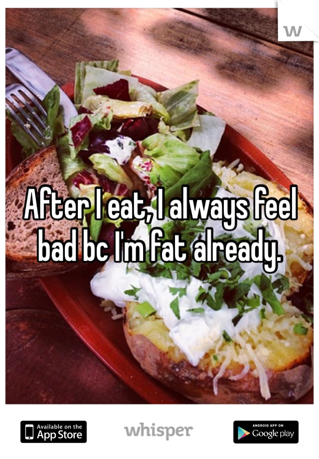 After I eat, I always feel bad bc I'm fat already.