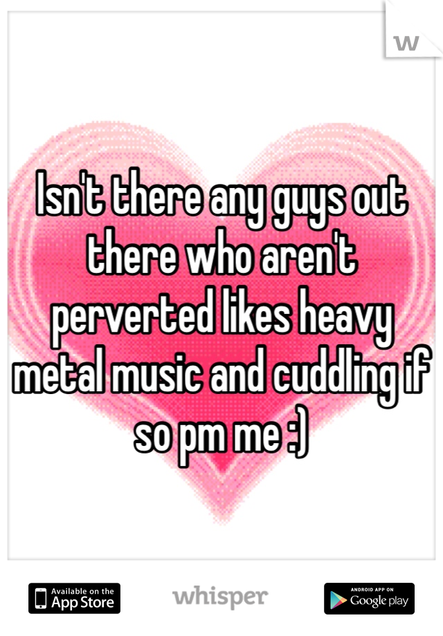 Isn't there any guys out there who aren't perverted likes heavy metal music and cuddling if so pm me :)