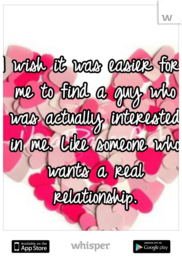 I wish it was easier for me to find a guy who was actually interested in me. Like someone who wants a real relationship.