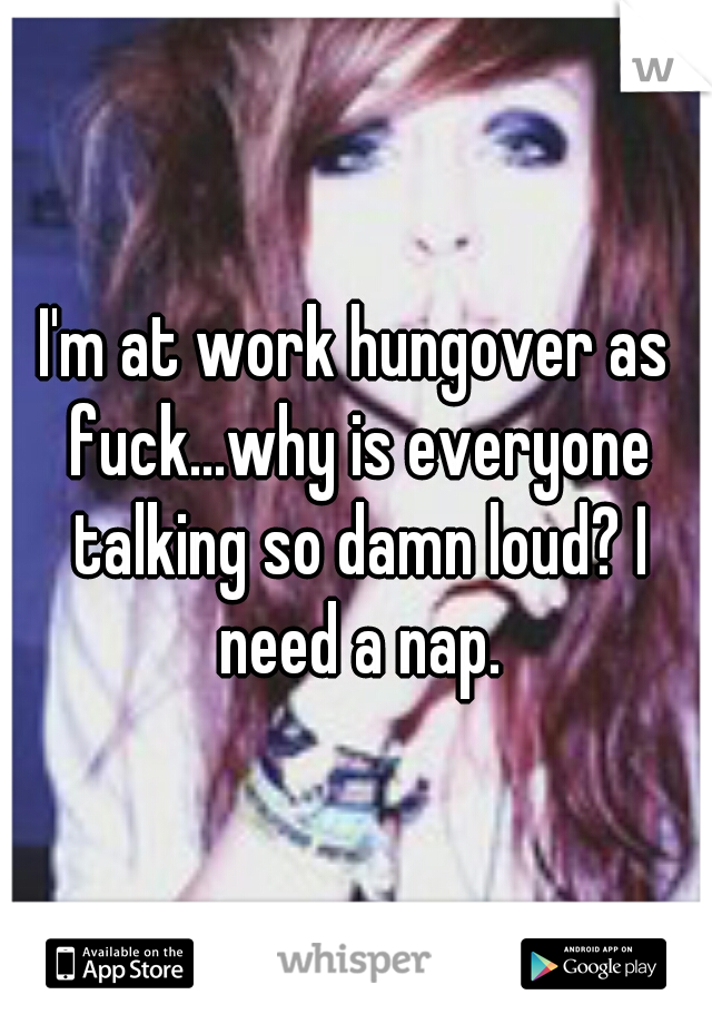 I'm at work hungover as fuck...why is everyone talking so damn loud? I need a nap.