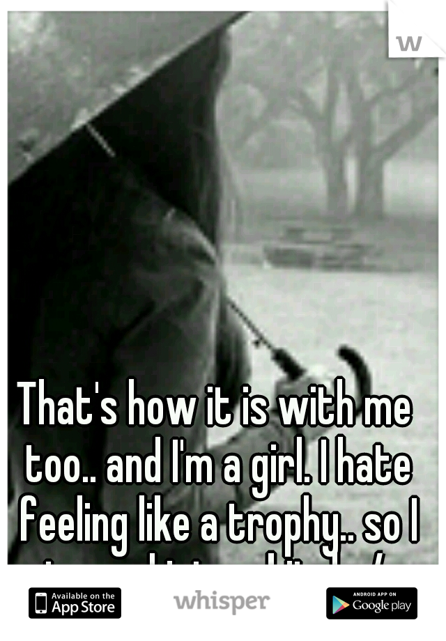 That's how it is with me too.. and I'm a girl. I hate feeling like a trophy.. so I turned into a bitch. /: