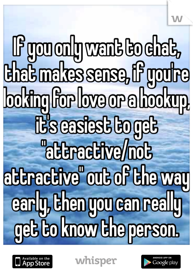 If you only want to chat, that makes sense, if you're looking for love or a hookup, it's easiest to get "attractive/not attractive" out of the way early, then you can really get to know the person.
