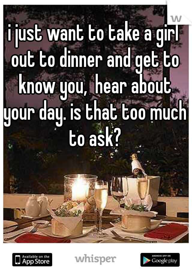 i just want to take a girl out to dinner and get to know you,  hear about your day. is that too much to ask?