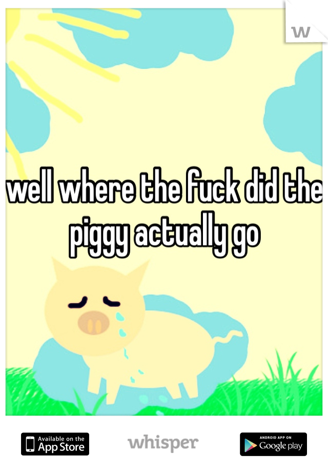 well where the fuck did the piggy actually go