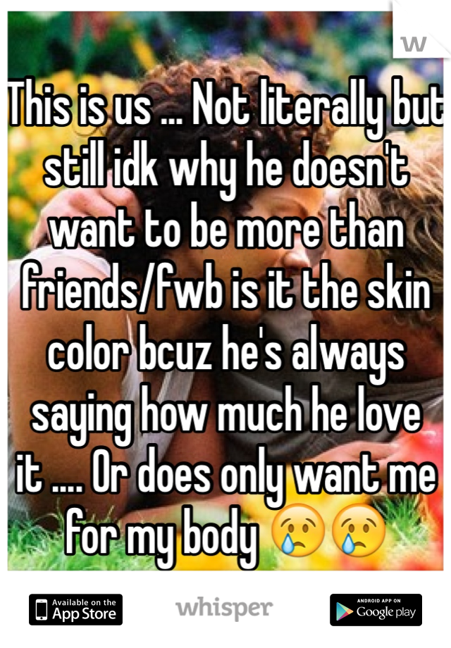 This is us ... Not literally but still idk why he doesn't want to be more than friends/fwb is it the skin color bcuz he's always saying how much he love it .... Or does only want me for my body 😢😢