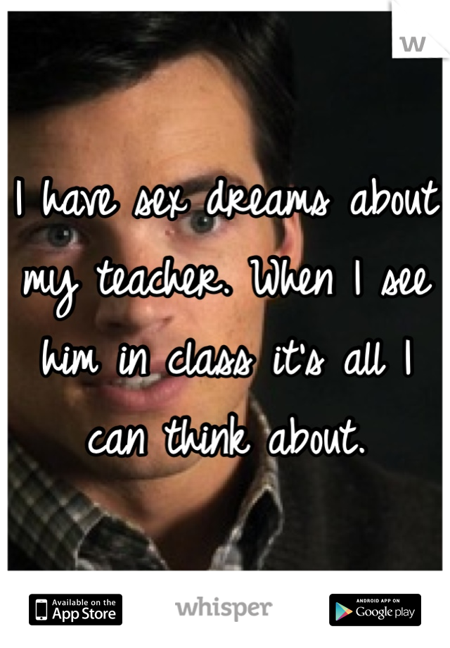 I have sex dreams about my teacher. When I see him in class it's all I can think about. 