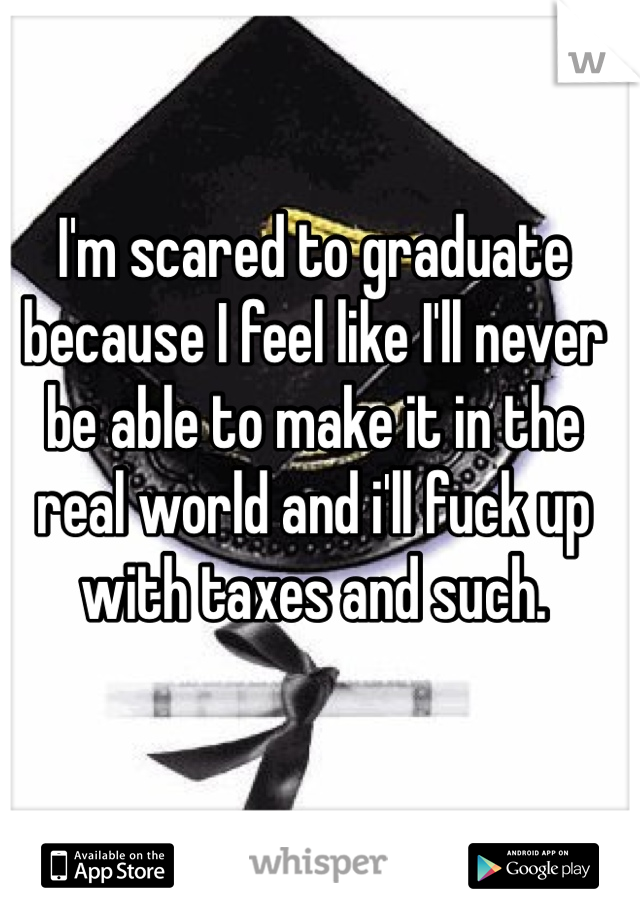 I'm scared to graduate because I feel like I'll never be able to make it in the real world and i'll fuck up with taxes and such.  