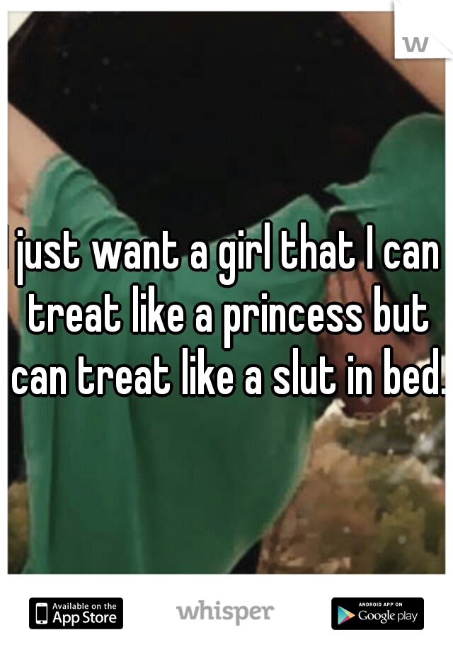 I just want a girl that I can  treat like a princess but can treat like a slut in bed.