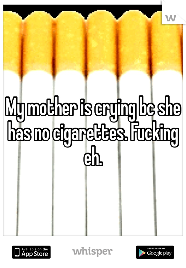 My mother is crying bc she has no cigarettes. Fucking eh. 