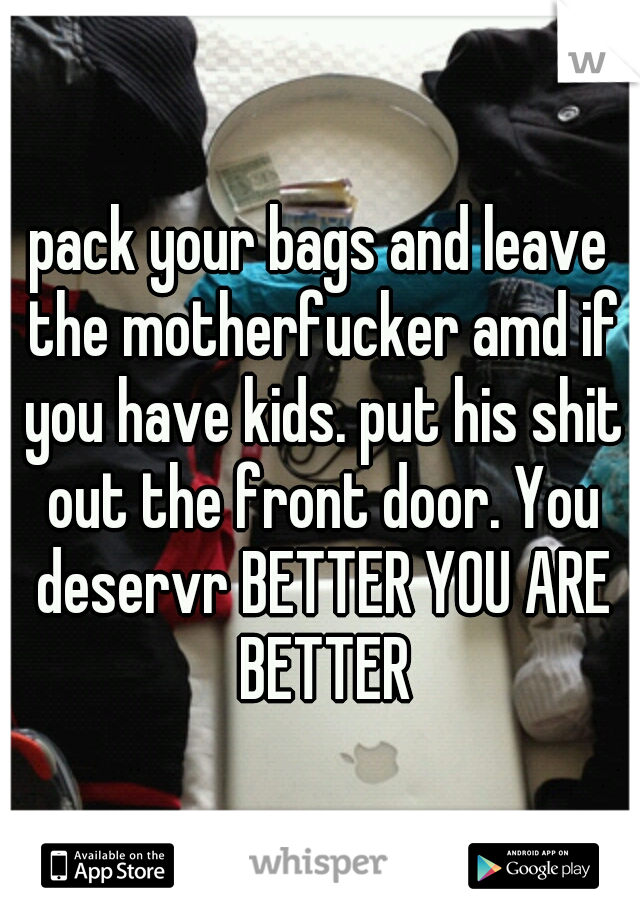 pack your bags and leave the motherfucker amd if you have kids. put his shit out the front door. You deservr BETTER YOU ARE BETTER