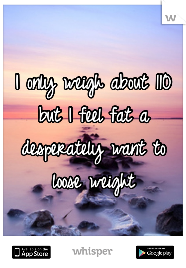 I only weigh about 110 but I feel fat a desperately want to loose weight 