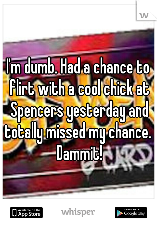 I'm dumb. Had a chance to flirt with a cool chick at Spencers yesterday and totally missed my chance.  Dammit!