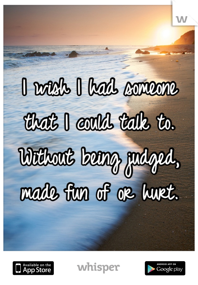 I wish I had someone that I could talk to. Without being judged, made fun of or hurt.