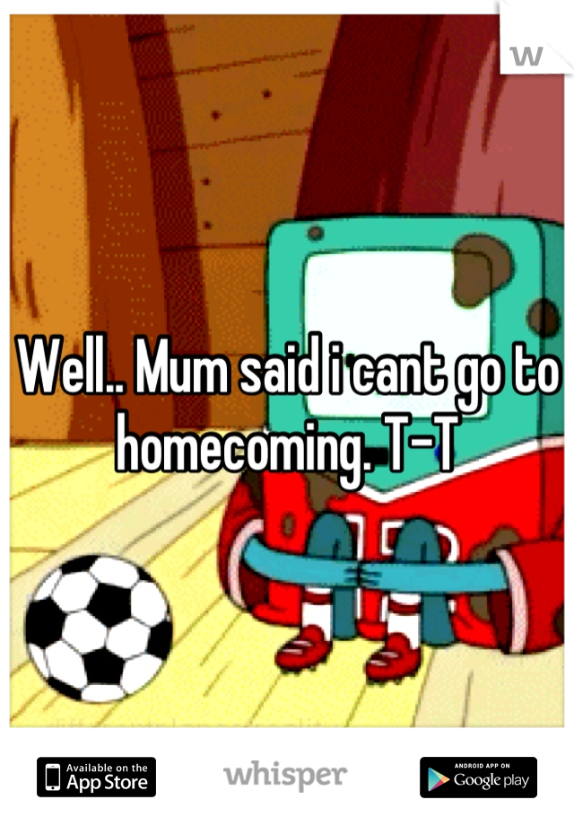 Well.. Mum said i cant go to homecoming. T-T
