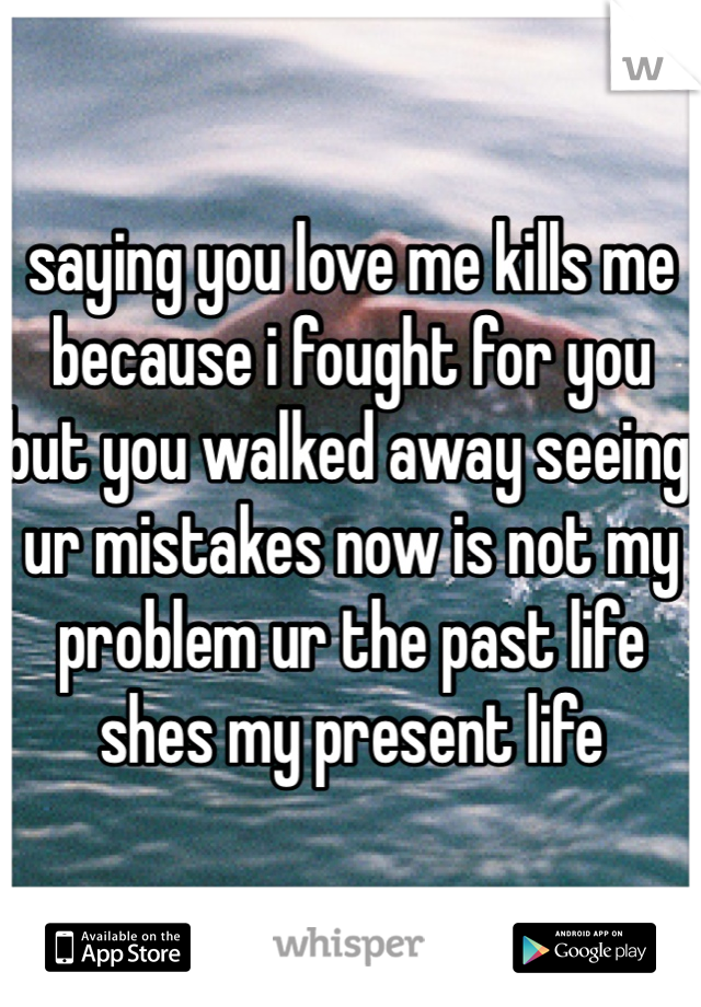 saying you love me kills me because i fought for you but you walked away seeing ur mistakes now is not my problem ur the past life  shes my present life