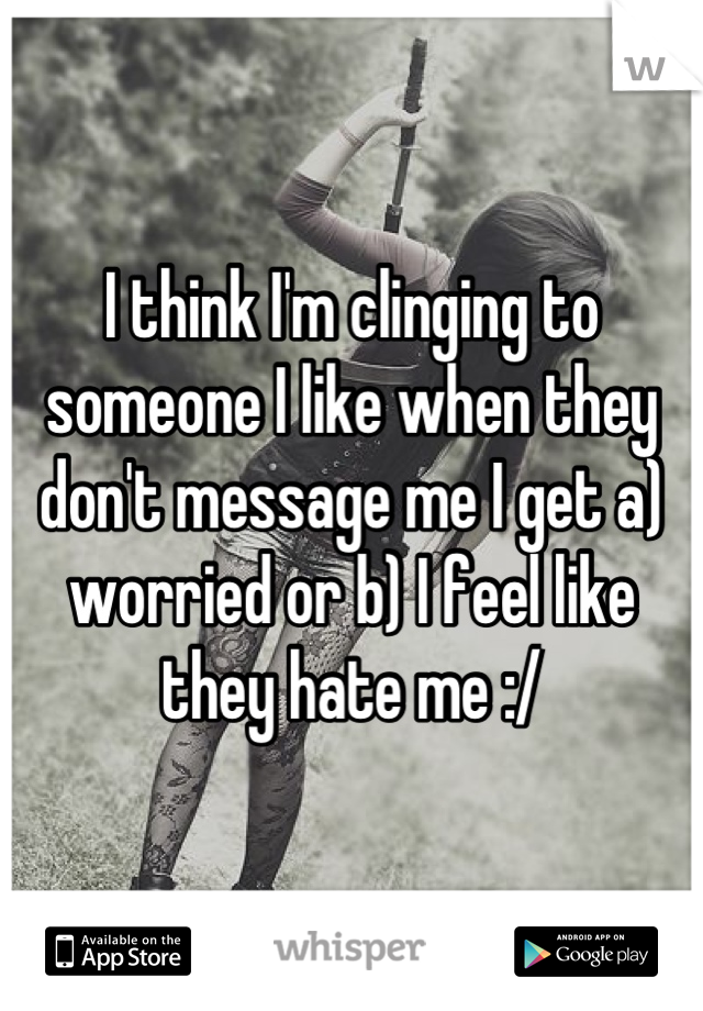 I think I'm clinging to someone I like when they don't message me I get a) worried or b) I feel like they hate me :/